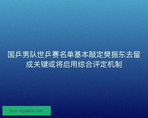 国乒男队世乒赛名单基本敲定樊振东去留成关键或将启用综合评定机制 国乒男队世乒赛名单基本敲定樊振东去留成关键或将启用综合评定机制