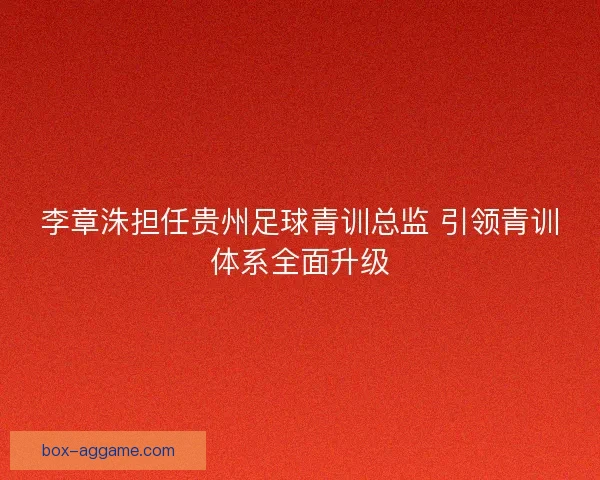 李章洙担任贵州足球青训总监 引领青训体系全面升级
