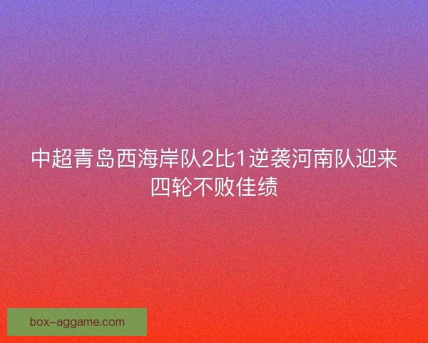 中超青岛西海岸队2比1逆袭河南队迎来四轮不败佳绩