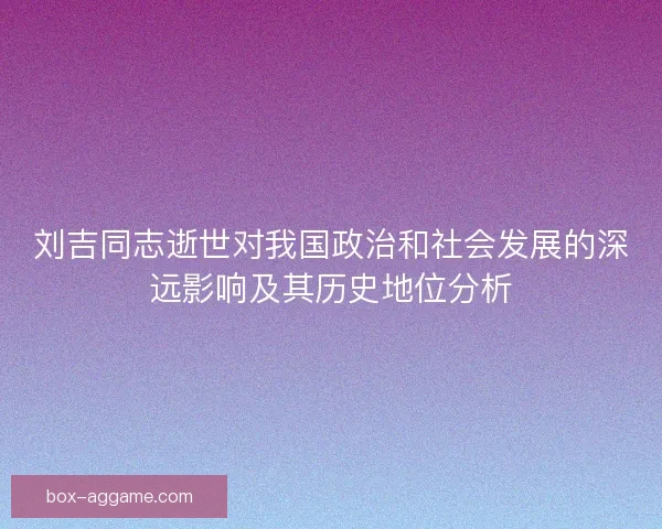 刘吉同志逝世对我国政治和社会发展的深远影响及其历史地位分析