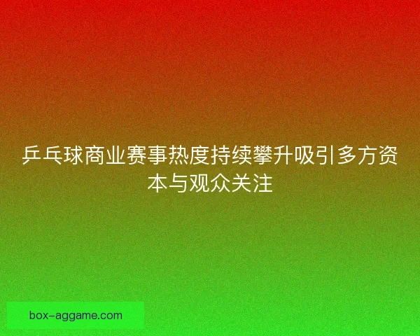 乒乓球商业赛事热度持续攀升吸引多方资本与观众关注