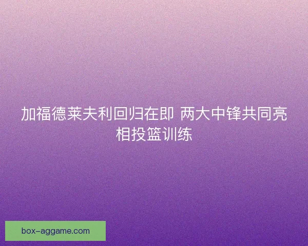 加福德莱夫利回归在即 两大中锋共同亮相投篮训练
