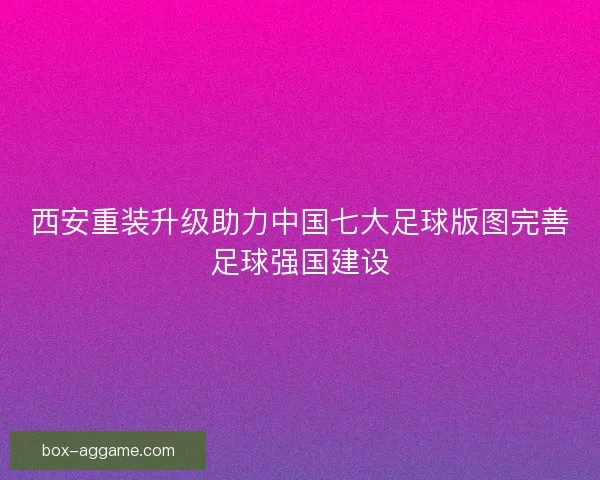西安重装升级助力中国七大足球版图完善足球强国建设