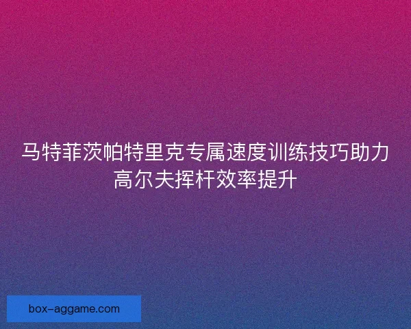 马特菲茨帕特里克专属速度训练技巧助力高尔夫挥杆效率提升
