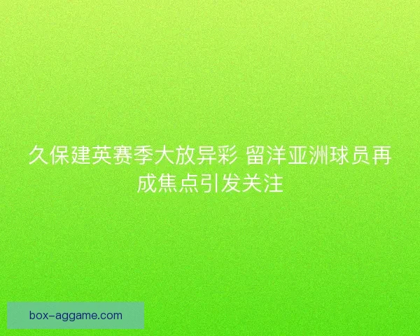 久保建英赛季大放异彩 留洋亚洲球员再成焦点引发关注