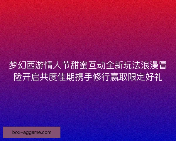 梦幻西游情人节甜蜜互动全新玩法浪漫冒险开启共度佳期携手修行赢取限定好礼