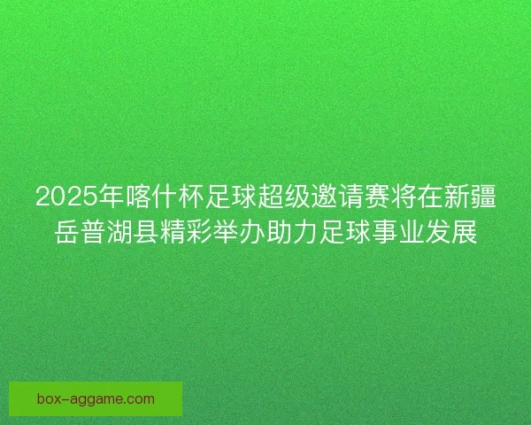2025年喀什杯足球超级邀请赛将在新疆岳普湖县精彩举办助力足球事业发展