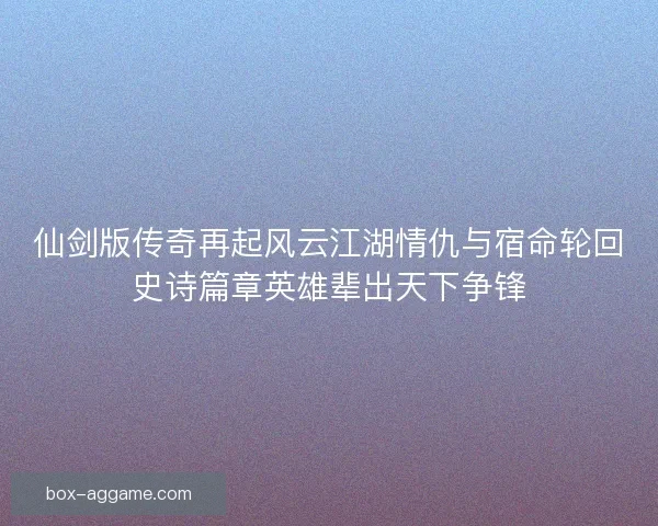 仙剑版传奇再起风云江湖情仇与宿命轮回史诗篇章英雄辈出天下争锋