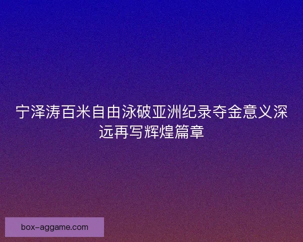 宁泽涛百米自由泳破亚洲纪录夺金意义深远再写辉煌篇章