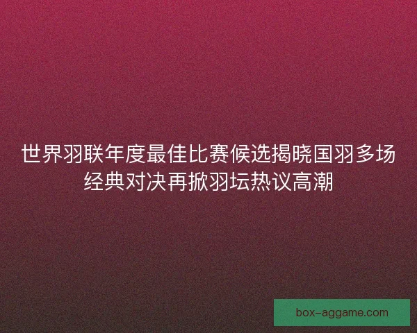 世界羽联年度最佳比赛候选揭晓国羽多场经典对决再掀羽坛热议高潮