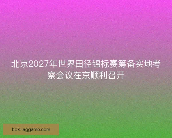 北京2027年世界田径锦标赛筹备实地考察会议在京顺利召开